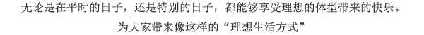 无论是在平时的日子，还是特别的日子，都能够享受理想的体型带来的快乐。为大家带来像这样的“理想生活方式”
