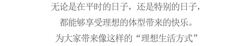 无论是在平时的日子，还是特别的日子，都能够享受理想的体型带来的快乐。为大家带来像这样的“理想生活方式”
